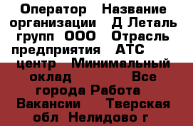 Оператор › Название организации ­ Д Леталь групп, ООО › Отрасль предприятия ­ АТС, call-центр › Минимальный оклад ­ 18 000 - Все города Работа » Вакансии   . Тверская обл.,Нелидово г.